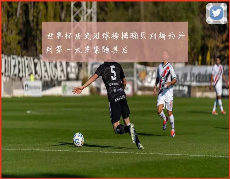 世界杯历史进球榜揭晓贝利梅西并列第一大罗紧随其后