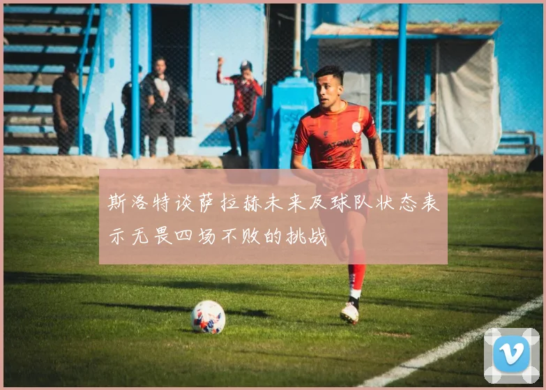 斯洛特谈萨拉赫未来及球队状态表示无畏四场不败的挑战