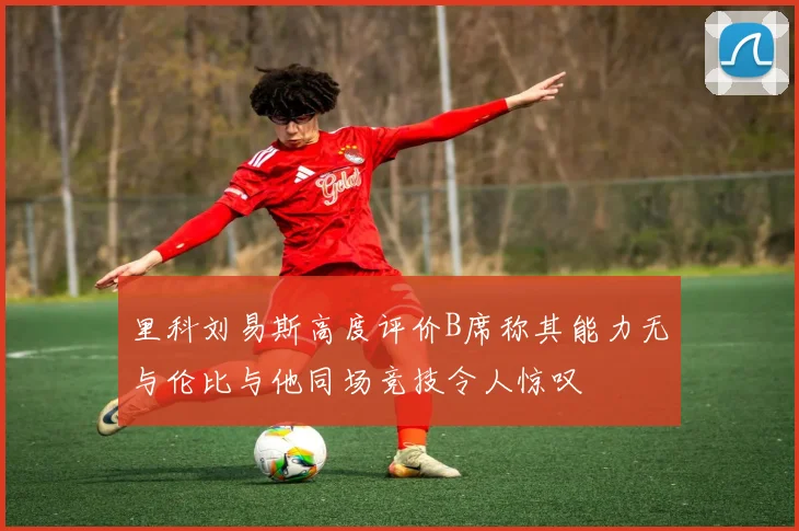 里科刘易斯高度评价B席称其能力无与伦比与他同场竞技令人惊叹