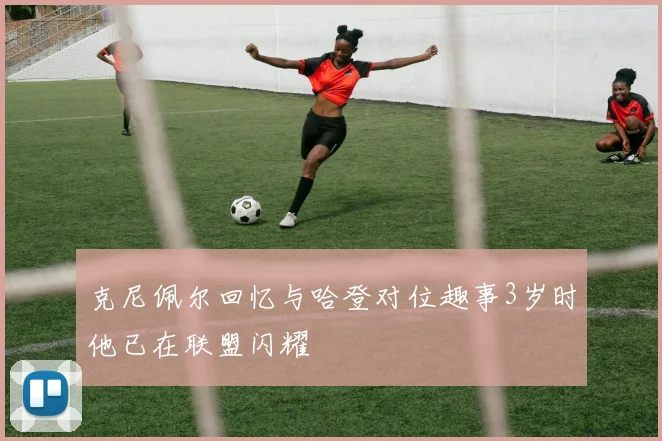 克尼佩尔回忆与哈登对位趣事3岁时他已在联盟闪耀
