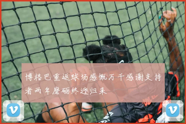 博格巴重返球场感慨万千感谢支持者两年磨砺终迎归来