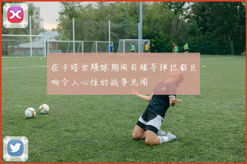 在卡塔尔踢球期间目睹导弹拦截巨响令人心惊的战争见闻