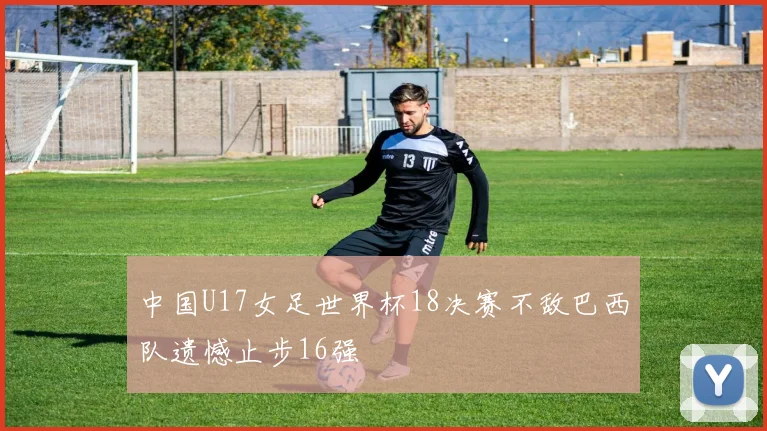 中国U17女足世界杯18决赛不敌巴西队遗憾止步16强