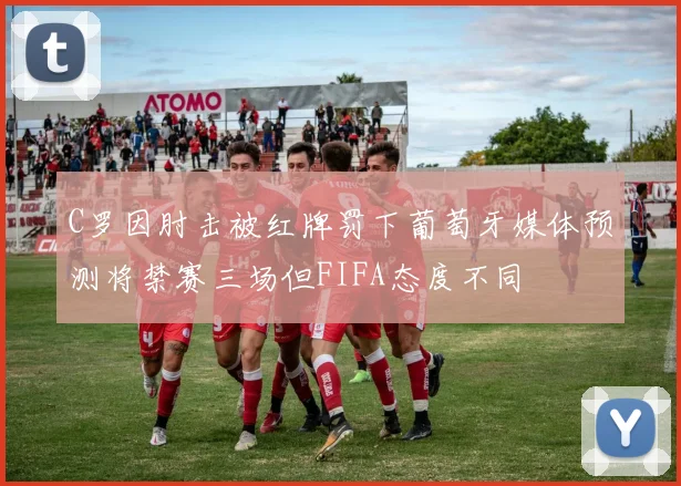 C罗因肘击被红牌罚下葡萄牙媒体预测将禁赛三场但FIFA态度不同