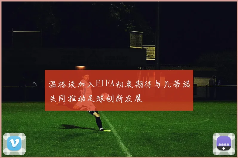 温格谈加入FIFA初衷期待与凡蒂诺共同推动足球创新发展