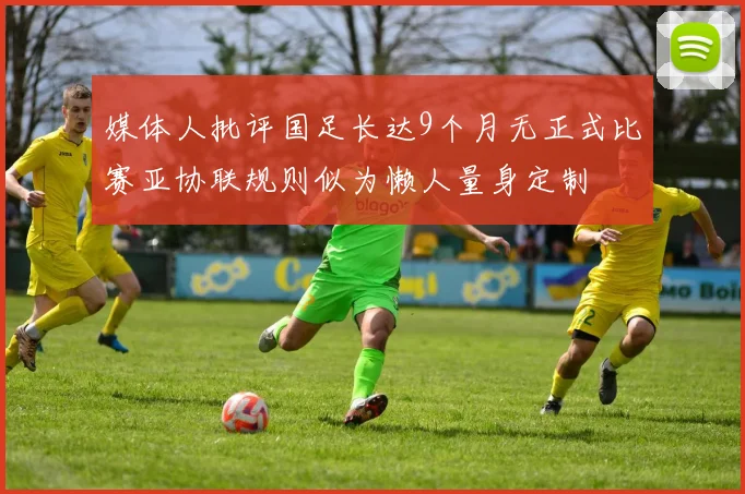 媒体人批评国足长达9个月无正式比赛亚协联规则似为懒人量身定制
