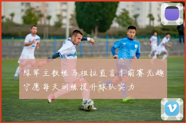 绿军主教练马祖拉直言季前赛无趣宁愿每天训练提升球队实力