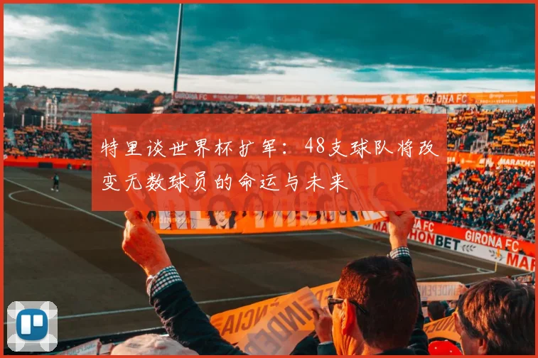 特里谈世界杯扩军：48支球队将改变无数球员的命运与未来
