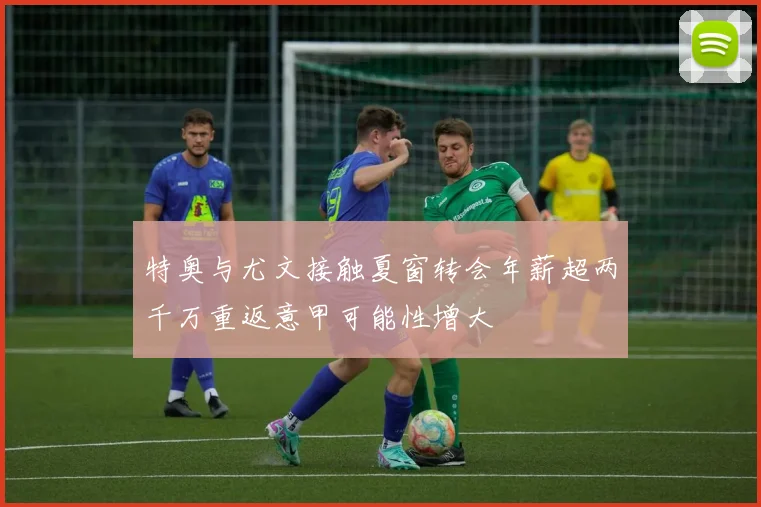 特奥与尤文接触夏窗转会年薪超两千万重返意甲可能性增大