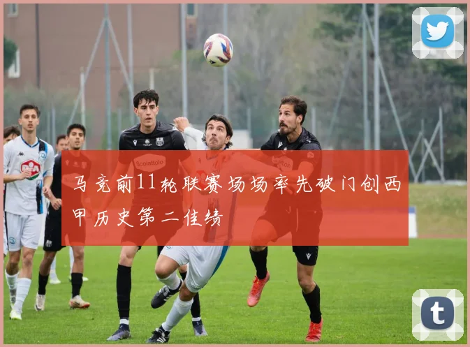 马竞前11轮联赛场场率先破门创西甲历史第二佳绩