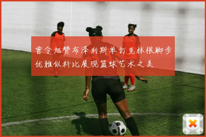 曾令旭赞布泽利斯单打克林根脚步优雅似科比展现篮球艺术之美