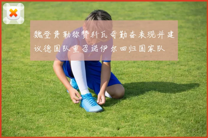 魏登费勒称赞科瓦奇勤奋表现并建议德国队重召诺伊尔回归国家队