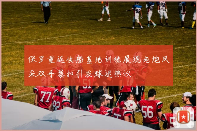 保罗重返快船基地训练展现老炮风采双手暴扣引发球迷热议