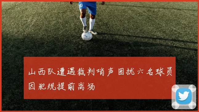 山西队遭遇裁判哨声困扰六名球员因犯规提前离场