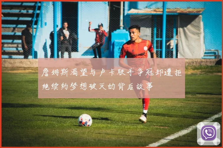 詹姆斯渴望与卢卡联手争冠却遭拒绝续约梦想破灭的背后故事