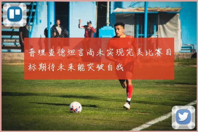 普理查德坦言尚未实现完美比赛目标期待未来能突破自我