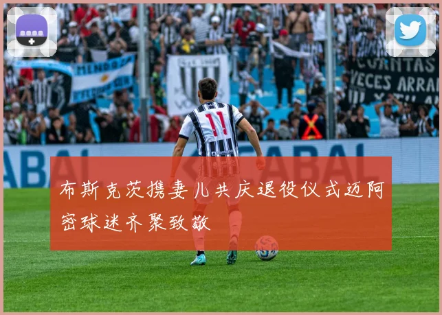 布斯克茨携妻儿共庆退役仪式迈阿密球迷齐聚致敬